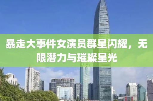 暴走大事件女演员群星闪耀，无限潜力与璀璨星光