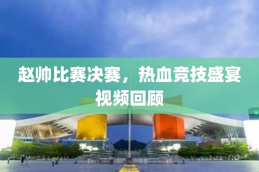 赵帅比赛决赛，热血竞技盛宴视频回顾