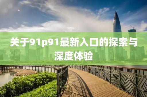 关于91p91最新入口的探索与深度体验