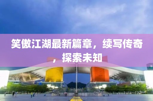 笑傲江湖最新篇章，续写传奇，探索未知