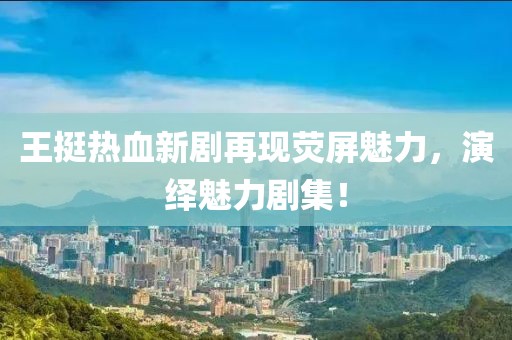王挺热血新剧再现荧屏魅力，演绎魅力剧集！