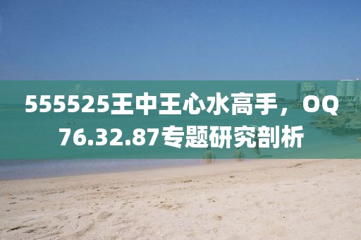 555525王中王心水高手，OQ76.32.87专题研究剖析