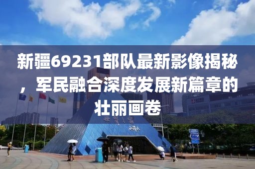 新疆69231部队最新影像揭秘，军民融合深度发展新篇章的壮丽画卷