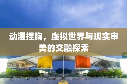 动漫捏胸，虚拟世界与现实审美的交融探索