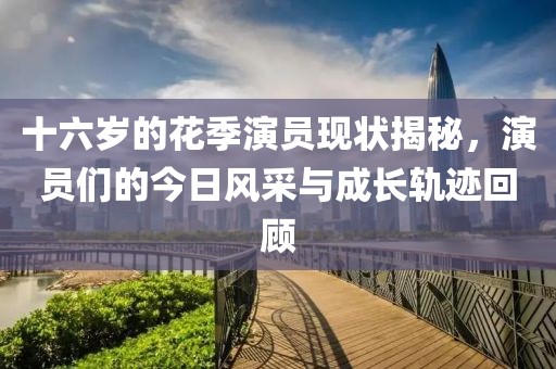 十六岁的花季演员现状揭秘，演员们的今日风采与成长轨迹回顾