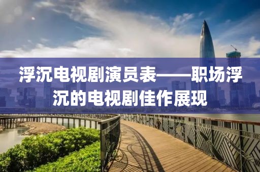 浮沉电视剧演员表——职场浮沉的电视剧佳作展现
