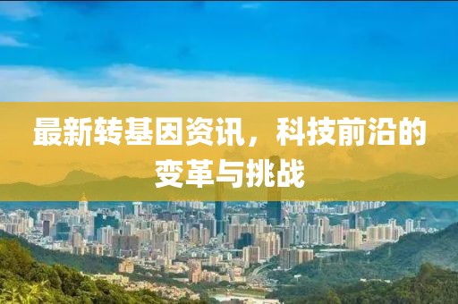最新转基因资讯，科技前沿的变革与挑战