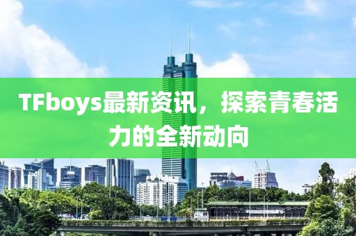 TFboys最新资讯，探索青春活力的全新动向