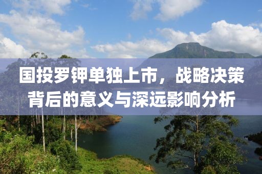 国投罗钾单独上市，战略决策背后的意义与深远影响分析