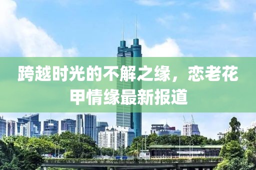 跨越时光的不解之缘，恋老花甲情缘最新报道