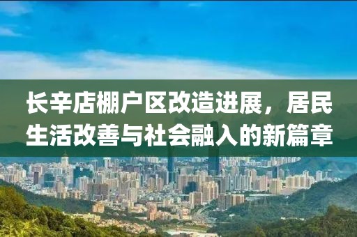 长辛店棚户区改造进展，居民生活改善与社会融入的新篇章