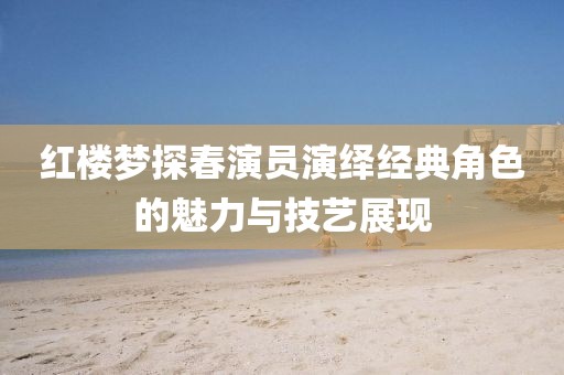 红楼梦探春演员演绎经典角色的魅力与技艺展现