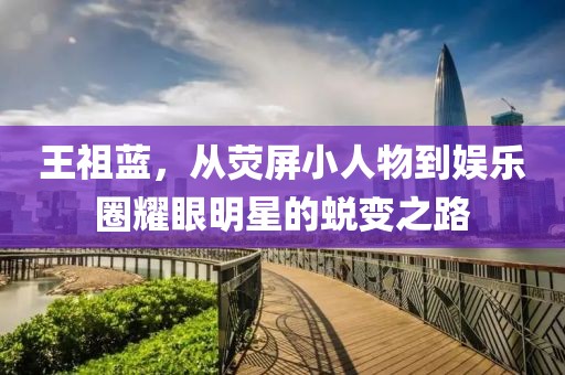 王祖蓝，从荧屏小人物到娱乐圈耀眼明星的蜕变之路