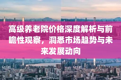 高级养老院价格深度解析与前瞻性观察，洞悉市场趋势与未来发展动向