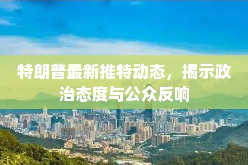 特朗普最新推特动态，揭示政治态度与公众反响