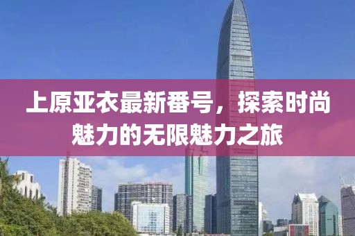 上原亚衣最新番号，探索时尚魅力的无限魅力之旅