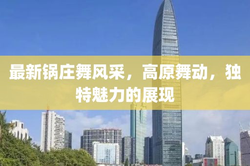 最新锅庄舞风采，高原舞动，独特魅力的展现