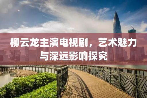 柳云龙主演电视剧，艺术魅力与深远影响探究