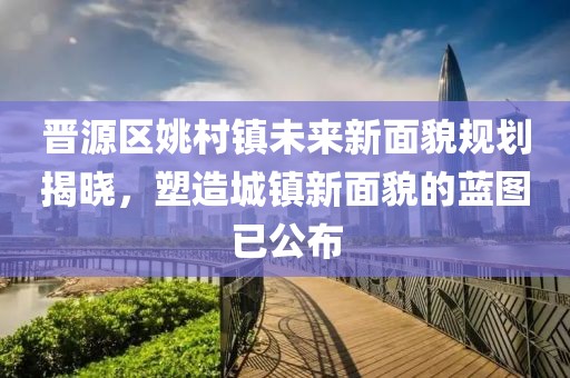 晋源区姚村镇未来新面貌规划揭晓，塑造城镇新面貌的蓝图已公布