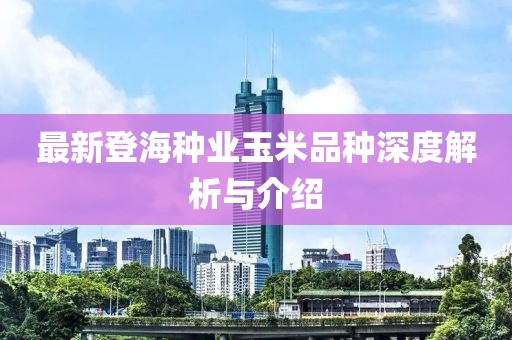 最新登海种业玉米品种深度解析与介绍