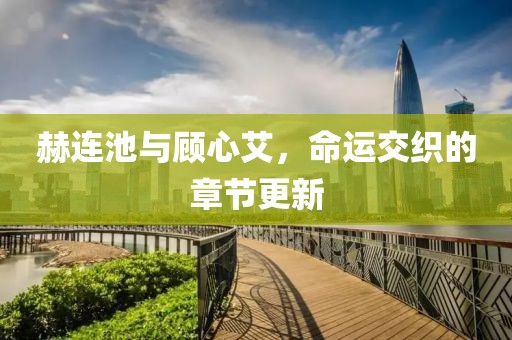 赫连池与顾心艾，命运交织的章节更新