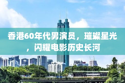香港60年代男演员，璀璨星光，闪耀电影历史长河