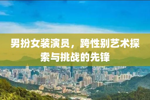 男扮女装演员，跨性别艺术探索与挑战的先锋