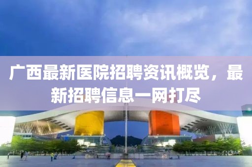 广西最新医院招聘资讯概览，最新招聘信息一网打尽