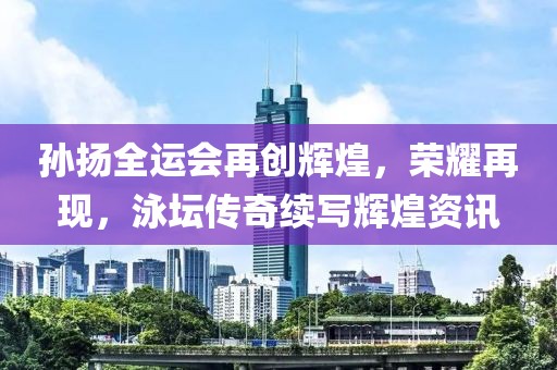 孙扬全运会再创辉煌，荣耀再现，泳坛传奇续写辉煌资讯