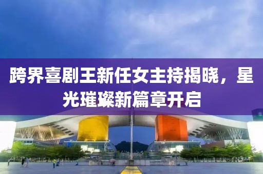 跨界喜剧王新任女主持揭晓，星光璀璨新篇章开启