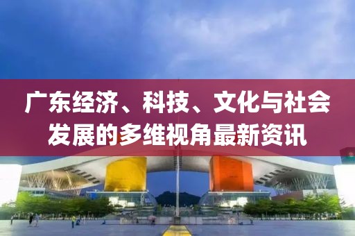 广东经济、科技、文化与社会发展的多维视角最新资讯