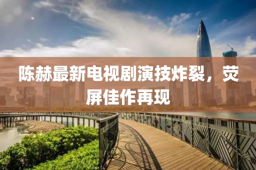 陈赫最新电视剧演技炸裂，荧屏佳作再现