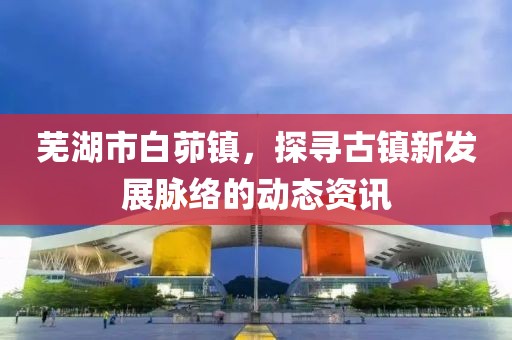 芜湖市白茆镇，探寻古镇新发展脉络的动态资讯