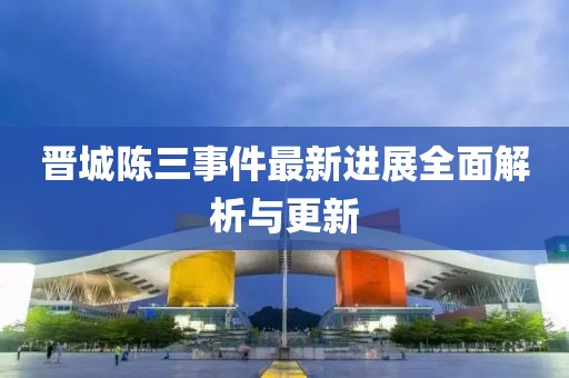 晋城陈三事件最新进展全面解析与更新