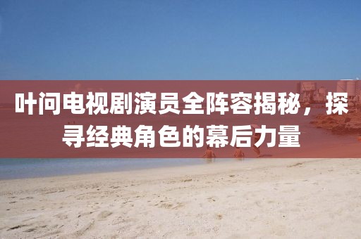 叶问电视剧演员全阵容揭秘，探寻经典角色的幕后力量