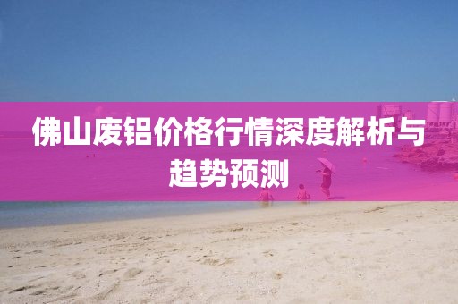 佛山废铝价格行情深度解析与趋势预测