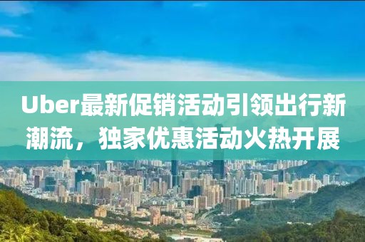 Uber最新促销活动引领出行新潮流，独家优惠活动火热开展