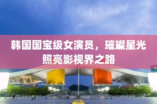 韩国国宝级女演员，璀璨星光照亮影视界之路