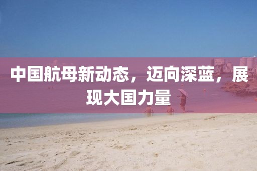 中国航母新动态，迈向深蓝，展现大国力量