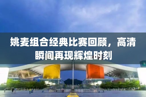 姚麦组合经典比赛回顾，高清瞬间再现辉煌时刻