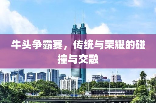 牛头争霸赛，传统与荣耀的碰撞与交融