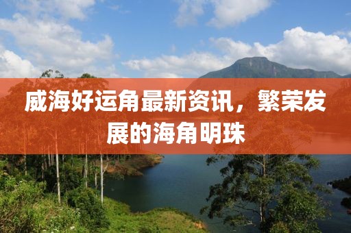 威海好运角最新资讯，繁荣发展的海角明珠