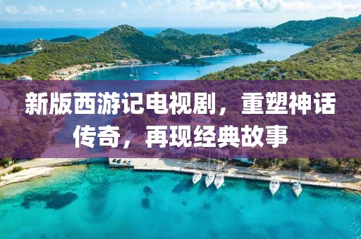 新版西游记电视剧，重塑神话传奇，再现经典故事