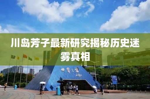 川岛芳子最新研究揭秘历史迷雾真相