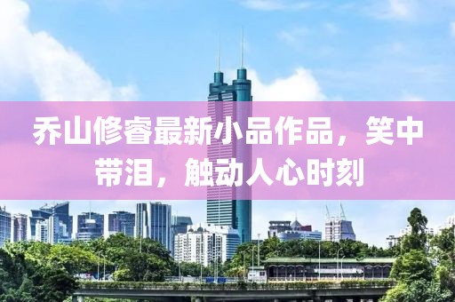 乔山修睿最新小品作品，笑中带泪，触动人心时刻