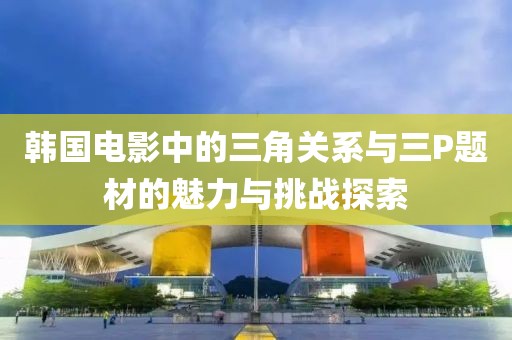 韩国电影中的三角关系与三P题材的魅力与挑战探索