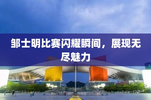 邹士明比赛闪耀瞬间，展现无尽魅力
