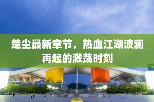 楚尘最新章节，热血江湖波澜再起的激荡时刻