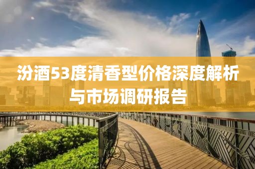 汾酒53度清香型价格深度解析与市场调研报告