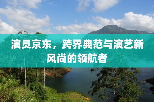 演员京东，跨界典范与演艺新风尚的领航者